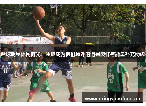 篮球明星休闲时光：冰棍成为他们场外的消暑良伴与能量补充秘诀
