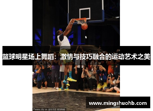 篮球明星场上舞蹈：激情与技巧融合的运动艺术之美